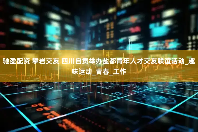驰盈配资 攀岩交友 四川自贡举办盐都青年人才交友联谊活动_趣味运动_青春_工作