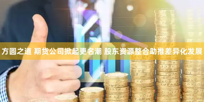 方圆之道 期货公司掀起更名潮 股东资源整合助推差异化发展