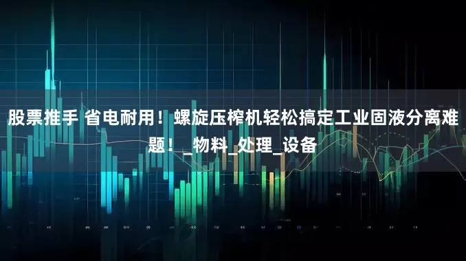 股票推手 省电耐用！螺旋压榨机轻松搞定工业固液分离难题！_物料_处理_设备