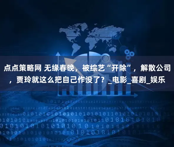 点点策略网 无缘春晚，被综艺“开除”，解散公司，贾玲就这么把自己作没了？_电影_喜剧_娱乐