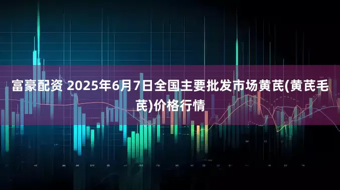 富豪配资 2025年6月7日全国主要批发市场黄芪(黄芪毛芪)价格行情